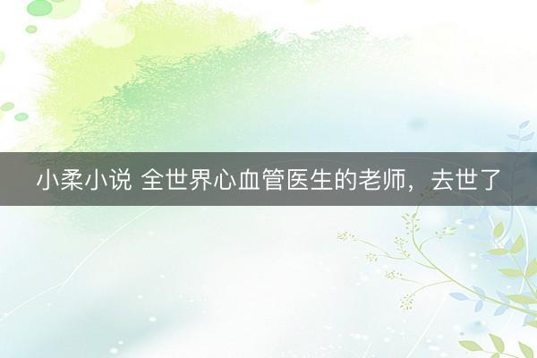小柔小说 全世界心血管医生的老师，去世了