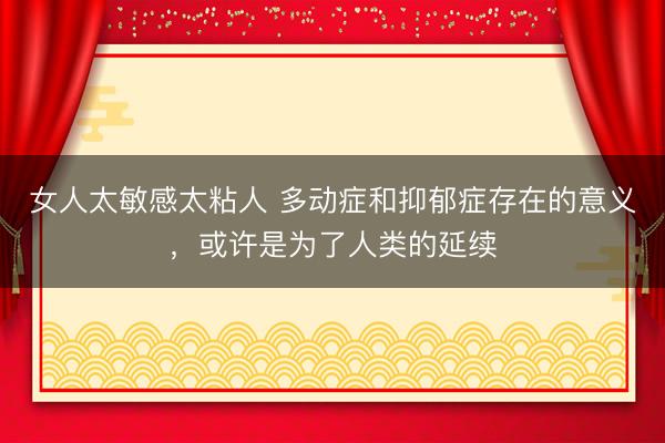 女人太敏感太粘人 多动症和抑郁症存在的意义，或许是为了人类的延续