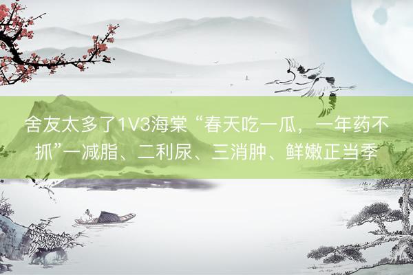 舍友太多了1V3海棠 “春天吃一瓜，一年药不抓”一减脂、二利尿、三消肿、鲜嫩正当季