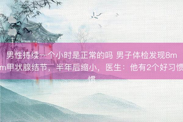 男性持续一个小时是正常的吗 男子体检发现8mm甲状腺结节，半年后缩小，医生：他有2个好习惯