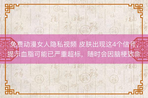 免费动漫女人隐私视频 皮肤出现这4个信号，提示血脂可能已严重超标，随时会因脑梗致命