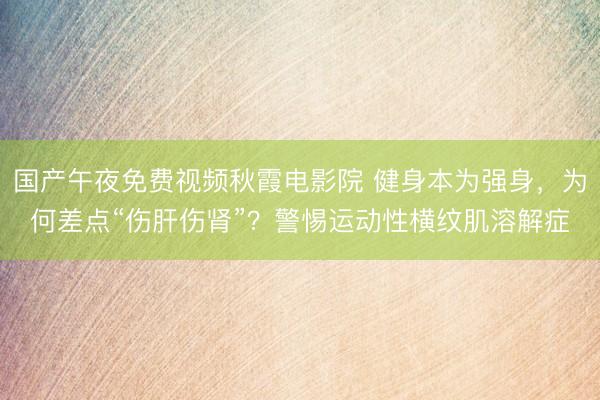 国产午夜免费视频秋霞电影院 健身本为强身，为何差点“伤肝伤肾”？警惕运动性横纹肌溶解症