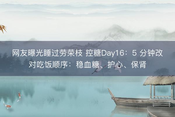 网友曝光睡过劳荣枝 控糖Day16：5 分钟改对吃饭顺序：稳血糖、护心、保肾