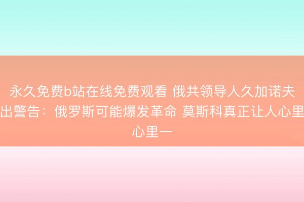 永久免费b站在线免费观看 俄共领导人久加诺夫发出警告：俄罗斯可能爆发革命 莫斯科真正让人心里一