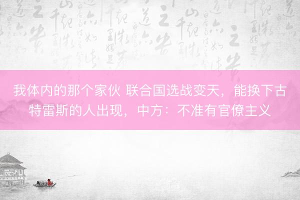 我体内的那个家伙 联合国选战变天，能换下古特雷斯的人出现，中方：不准有官僚主义