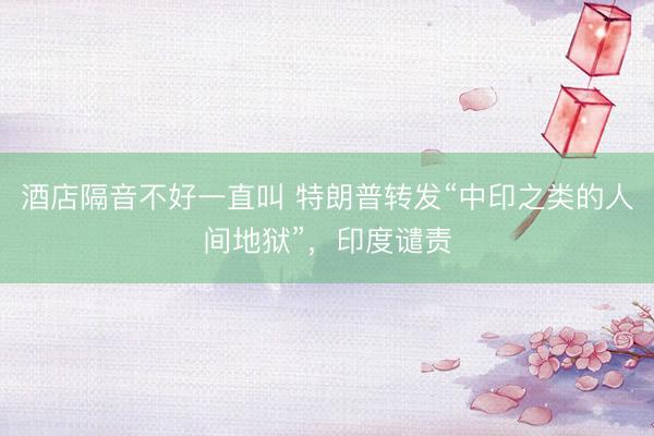 酒店隔音不好一直叫 特朗普转发“中印之类的人间地狱”，印度谴责