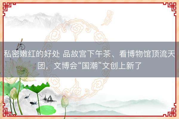 私密嫩红的好处 品故宫下午茶、看博物馆顶流天团，文博会“国潮”文创上新了