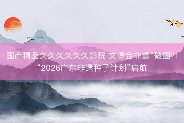 国产精品久久久久久久影院 文博会非遗“破圈”！“2026广东非遗种子计划”启航