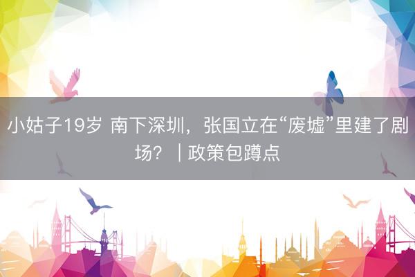 小姑子19岁 南下深圳，张国立在“废墟”里建了剧场？ | 政策包蹲点
