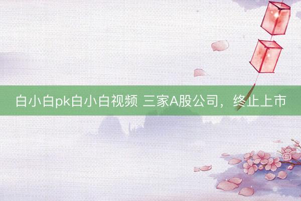 白小白pk白小白视频 三家A股公司，终止上市