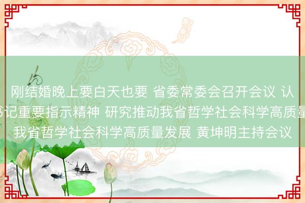 刚结婚晚上要白天也要 省委常委会召开会议 认真学习贯彻习近平总书记重要指示精神 研究推动我省哲学社会科学高质量发展 黄坤明主持会议