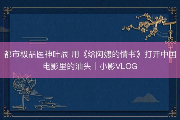 都市极品医神叶辰 用《给阿嬷的情书》打开中国电影里的汕头|小影VLOG
