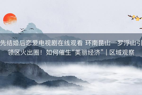 先结婚后恋爱电视剧在线观看 环南昆山—罗浮山引领区火出圈！如何催生“美丽经济” | 区域观察