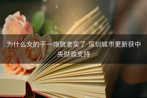 为什么女的干一炮就老实了 深圳城市更新获中央财政支持