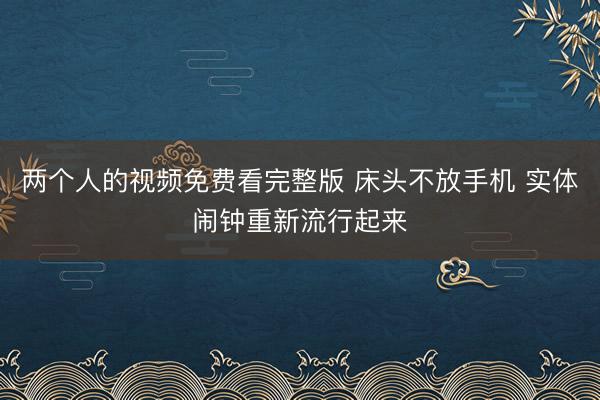 两个人的视频免费看完整版 床头不放手机 实体闹钟重新流行起来