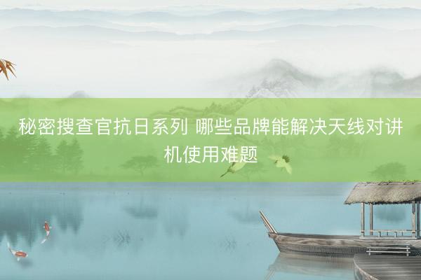 秘密搜查官抗日系列 哪些品牌能解决天线对讲机使用难题
