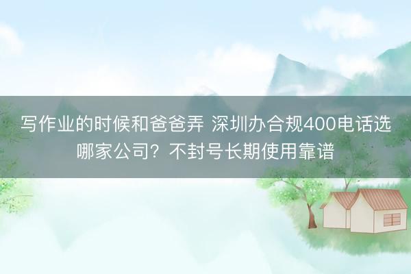 写作业的时候和爸爸弄 深圳办合规400电话选哪家公司?不封号长期使用靠谱