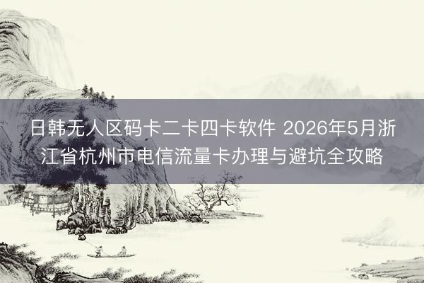 日韩无人区码卡二卡四卡软件 2026年5月浙江省杭州市电信流量卡办理与避坑全攻略