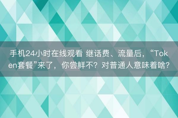 手机24小时在线观看 继话费、流量后，“Token套餐”来了，你尝鲜不？对普通人意味着啥？