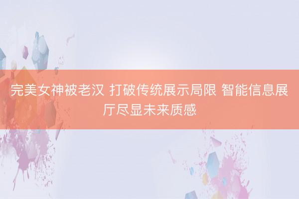 完美女神被老汉 打破传统展示局限 智能信息展厅尽显未来质感
