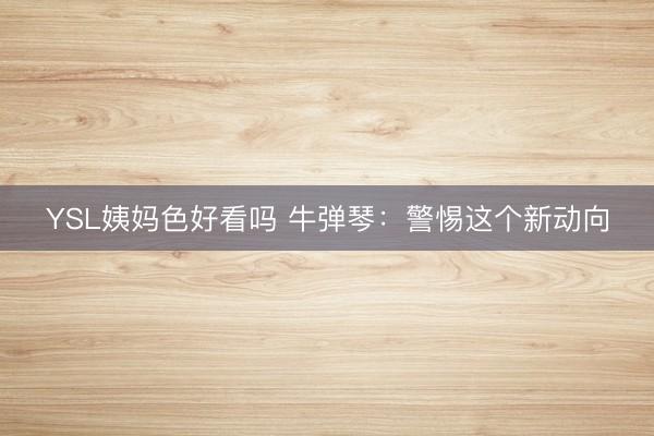 YSL姨妈色好看吗 牛弹琴:警惕这个新动向