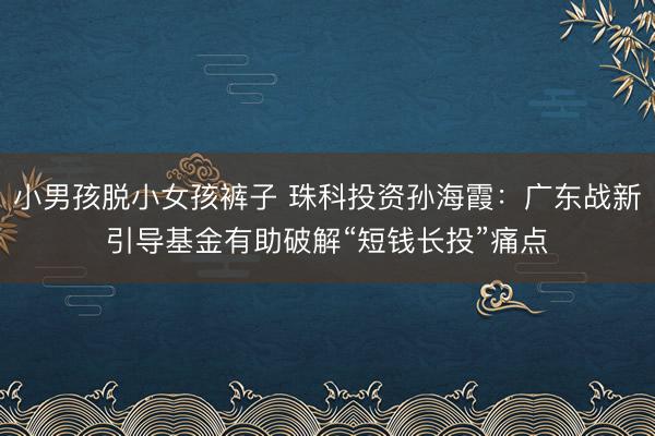 小男孩脱小女孩裤子 珠科投资孙海霞：广东战新引导基金有助破解“短钱长投”痛点