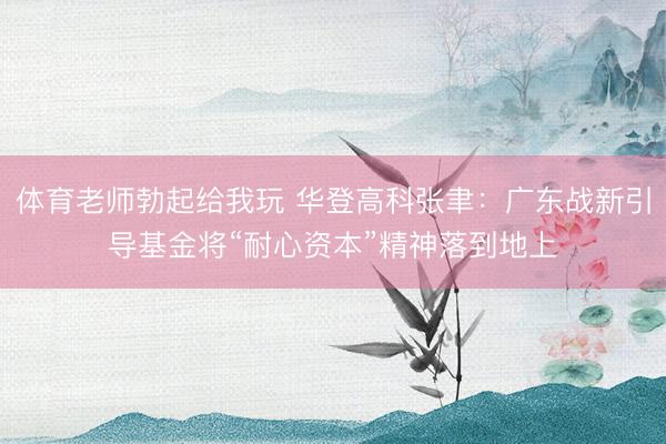 体育老师勃起给我玩 华登高科张聿：广东战新引导基金将“耐心资本”精神落到地上