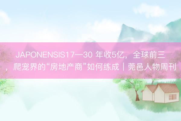 JAPONENSIS17—30 年收5亿，全球前三，爬宠界的“房地产商”如何练成｜莞邑人物周刊