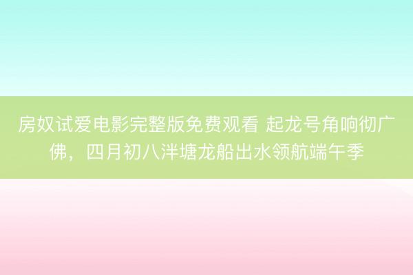 房奴试爱电影完整版免费观看 起龙号角响彻广佛，四月初八泮塘龙船出水领航端午季