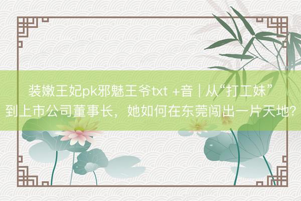 装嫩王妃pk邪魅王爷txt +音 | 从“打工妹”到上市公司董事长，她如何在东莞闯出一片天地？