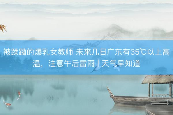 被蹂躏的爆乳女教师 未来几日广东有35℃以上高温，注意午后雷雨 | 天气早知道