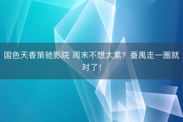 国色天香策驰影院 周末不想太累？番禺走一圈就对了！