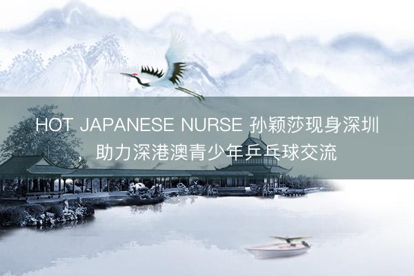 HOT JAPANESE NURSE 孙颖莎现身深圳，助力深港澳青少年乒乓球交流