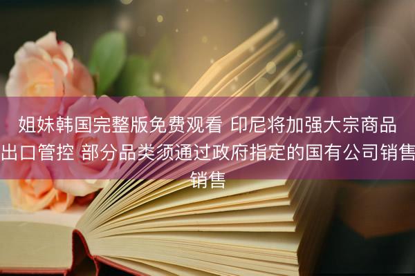 姐妹韩国完整版免费观看 印尼将加强大宗商品出口管控 部分品类须通过政府指定的国有公司销售