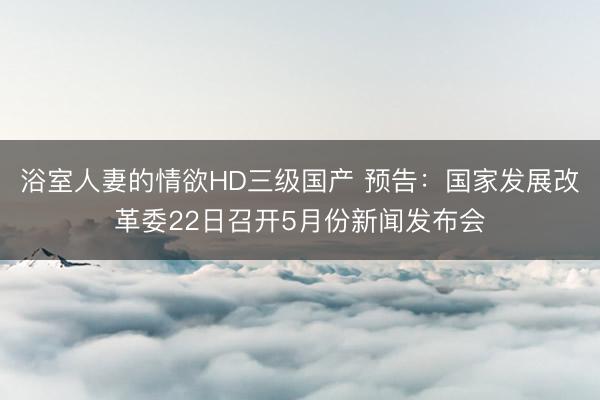 浴室人妻的情欲HD三级国产 预告：国家发展改革委22日召开5月份新闻发布会