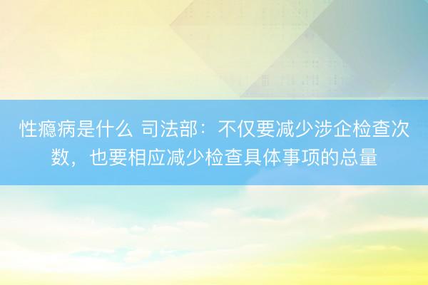 性瘾病是什么 司法部:不仅要减少涉企检查次数,也要相应减少检查具体事项的总量