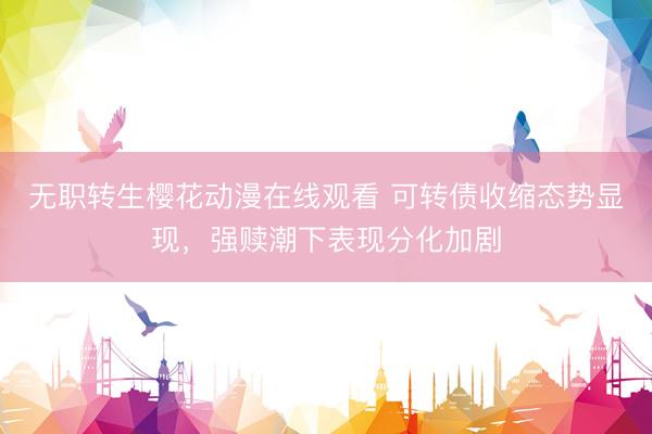 无职转生樱花动漫在线观看 可转债收缩态势显现，强赎潮下表现分化加剧