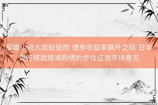 军婚小说大叔轻轻吻 债券收益率飙升之际 日本央行将就缩减购债的步伐征询市场意见