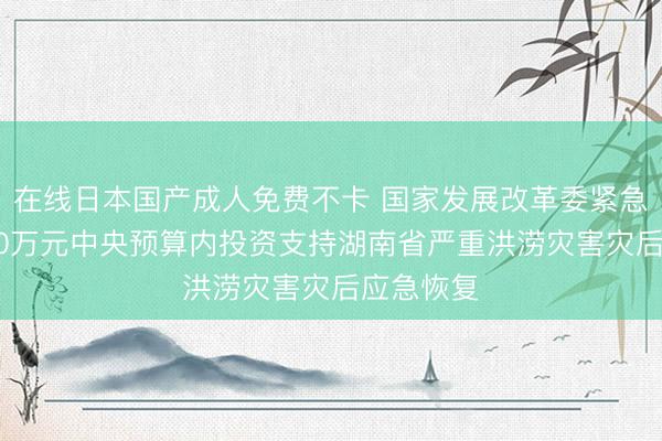 在线日本国产成人免费不卡 国家发展改革委紧急安排5000万元中央预算内投资支持湖南省严重洪涝灾害灾后应急恢复