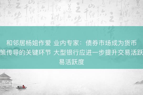 和邻居杨姐作爱 业内专家：债券市场成为货币政策传导的关键环节 大型银行应进一步提升交易活跃度