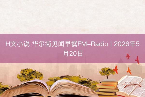 H文小说 华尔街见闻早餐FM-Radio | 2026年5月20日