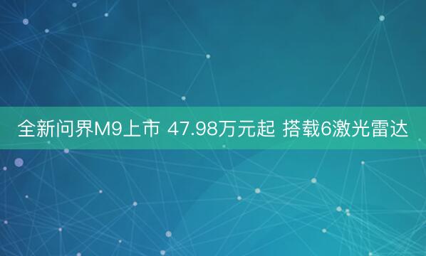 全新问界M9上市 47.98万元起 搭载6激光雷达