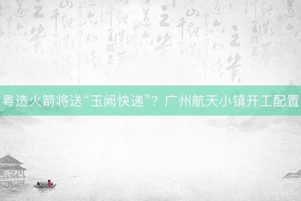 粤造火箭将送“玉阙快递”?广州航天小镇开工配置