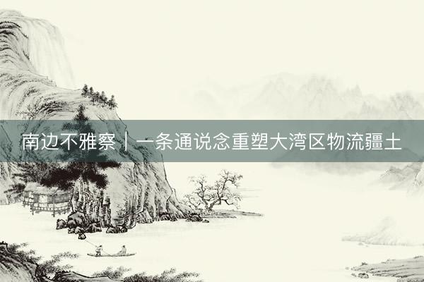 南边不雅察｜一条通说念重塑大湾区物流疆土