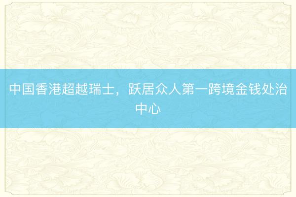 中国香港超越瑞士，跃居众人第一跨境金钱处治中心