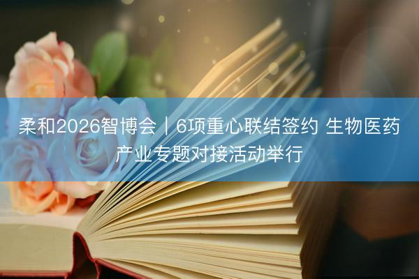 柔和2026智博会｜6项重心联结签约 生物医药产业专题对接活动举行