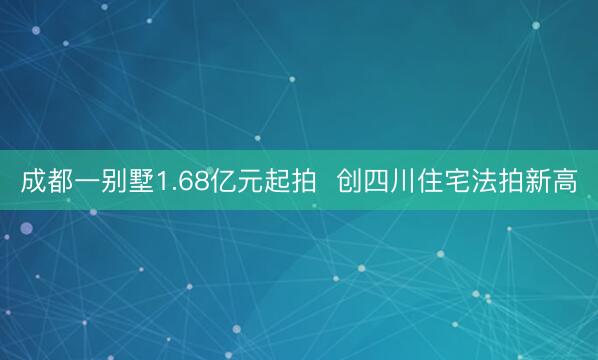 成都一别墅1.68亿元起拍  创四川住宅法拍新高