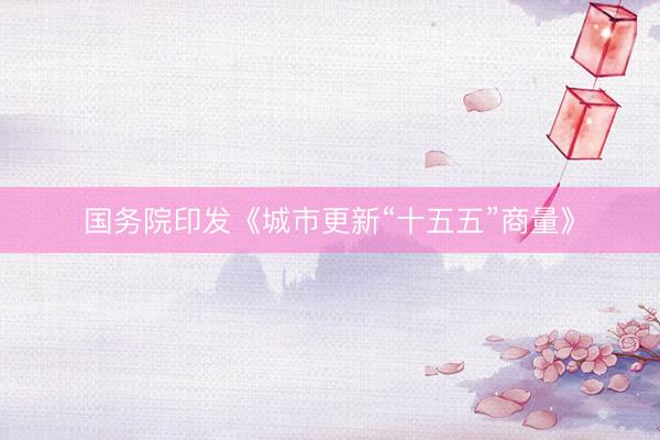 国务院印发《城市更新“十五五”商量》