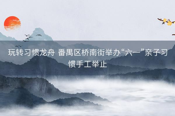 玩转习惯龙舟 番禺区桥南街举办“六一”亲子习惯手工举止