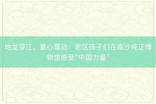 地龙穿江，童心震动：老区孩子们在南沙纯正博物馆感受“中国力量”